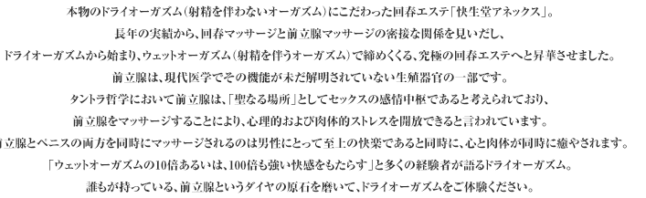本物のドライオーガズム（射精を伴わないオーガズム）にこだわった回春エステ「快生堂アネックス」。
長年の実績から、回春マッサージと前立腺マッサージの密接な関係を見いだし、
ドライオーガズムから始まり、ウェットオーガズム（射精を伴うオーガズム）で締めくくる、究極の回春エステへと昇華させました。
前立腺は、現代医学でその機能が未だ解明されていない生殖器官の一部です。
タントラ哲学において前立腺は、「聖なる場所」としてセックスの感情中枢であると考えられており、
前立腺をマッサージすることにより、心理的および肉体的ストレスを開放できると言われています。
前立腺とペニスの両方を同時にマッサージされるのは男性にとっては至上の快楽であると同時に、心と肉体が同時に癒やされます。
「ウェットオーガズムの10倍あるいは、100倍も強い快感をもたらす」と多くの経験者が語るドライオーガズム。
誰もがもっている、前立腺というダイヤの原石をで磨いて、ドライオーガズムをご体験ください。